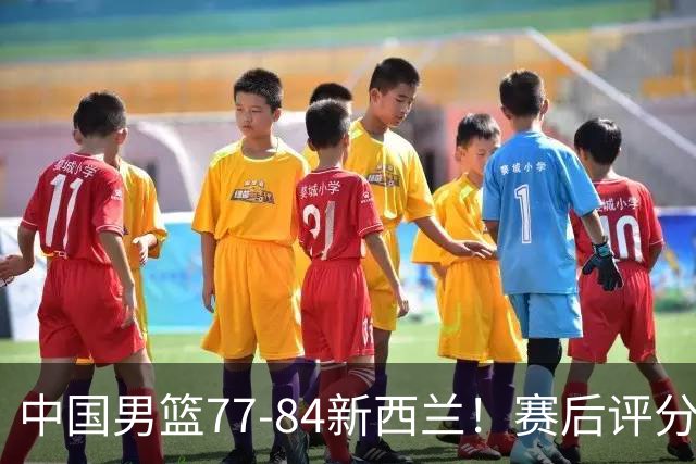中国男篮77-84新西兰！赛后评分：4人满分 3人优秀 1人7中0严重拉胯